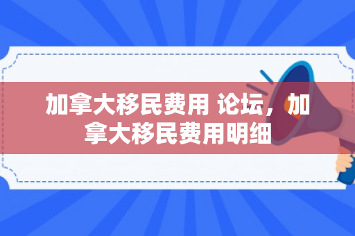 加拿大移民费用 论坛，加拿大移民费用明细