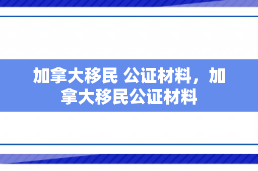 加拿大移民 公证材料，加拿大移民公证材料