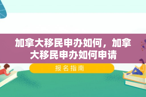 加拿大移民申办如何，加拿大移民申办如何申请
