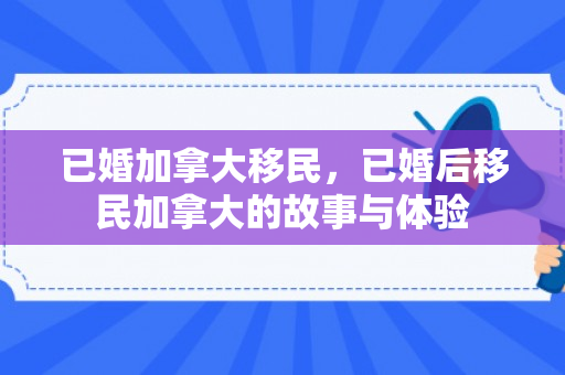 已婚加拿大移民，已婚后移民加拿大的故事与体验