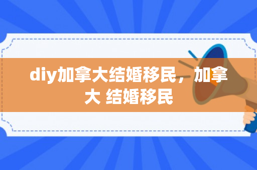 diy加拿大结婚移民，加拿大 结婚移民