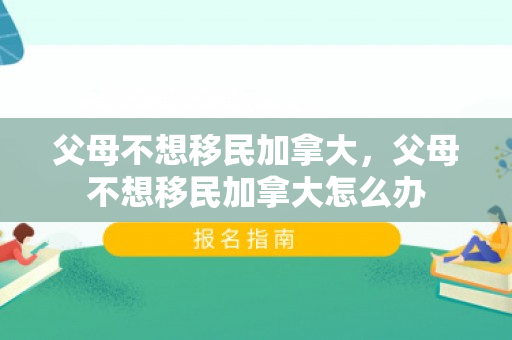 父母不想移民加拿大，父母不想移民加拿大怎么办