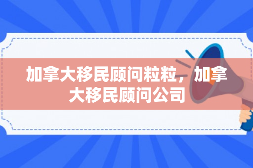 加拿大移民顾问粒粒，加拿大移民顾问公司