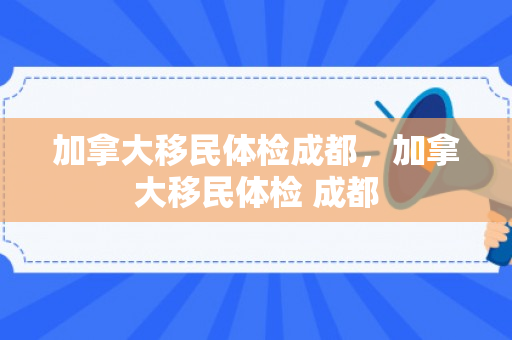加拿大移民体检成都，加拿大移民体检 成都