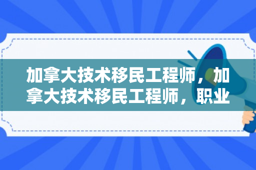 加拿大技术移民工程师，加拿大技术移民工程师，职业发展与移民之路