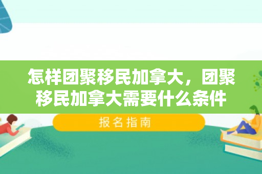 怎样团聚移民加拿大，团聚移民加拿大需要什么条件