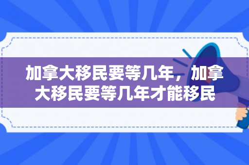 加拿大移民要等几年，加拿大移民要等几年才能移民