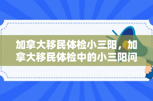 加拿大移民体检小三阳，加拿大移民体检中的小三阳问题解析