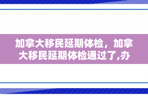 加拿大移民延期体检，加拿大移民延期体检通过了,办移民还用体检吗