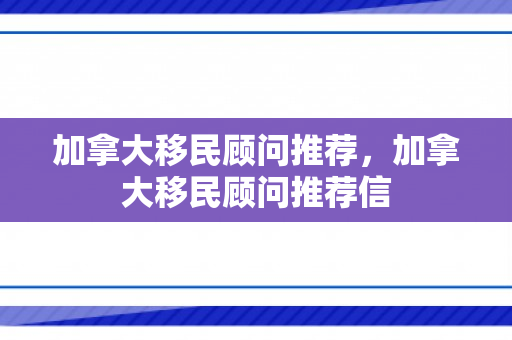 加拿大移民顾问推荐，加拿大移民顾问推荐信