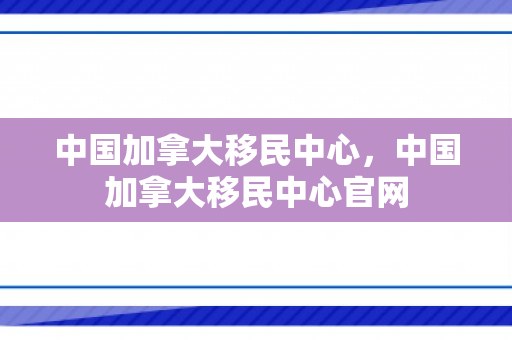 中国加拿大移民中心，中国加拿大移民中心官网
