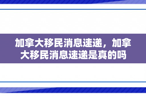 加拿大移民消息速递，加拿大移民消息速递是真的吗