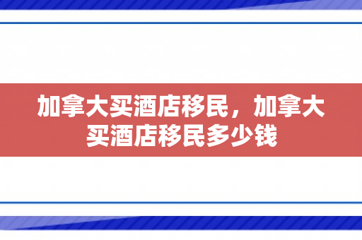 加拿大买酒店移民，加拿大买酒店移民多少钱