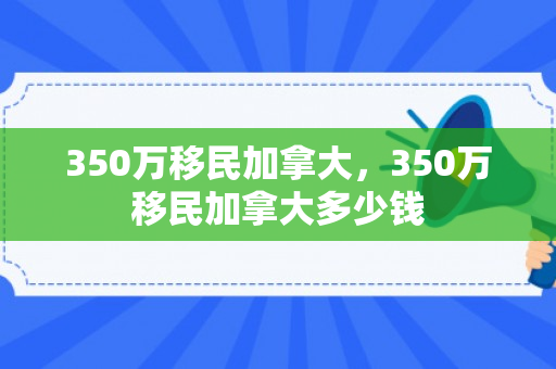 350万移民加拿大，350万移民加拿大多少钱