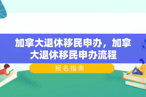 加拿大退休移民申办，加拿大退休移民申办流程