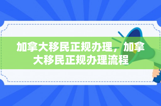 加拿大移民正规办理，加拿大移民正规办理流程