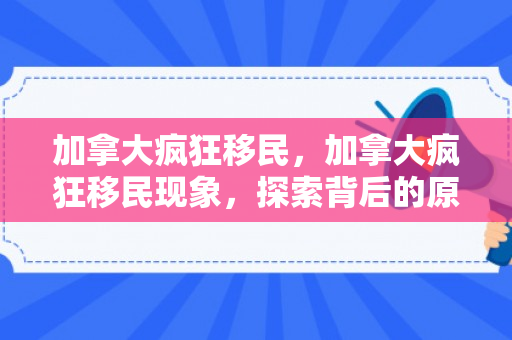 加拿大疯狂移民，加拿大疯狂移民现象，探索背后的原因与影响