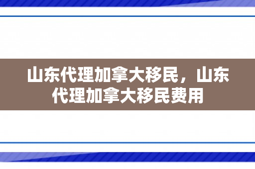 山东代理加拿大移民，山东代理加拿大移民费用