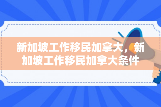 新加坡工作移民加拿大，新加坡工作移民加拿大条件