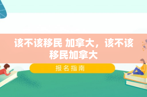 该不该移民 加拿大，该不该移民加拿大