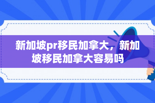 新加坡pr移民加拿大，新加坡移民加拿大容易吗