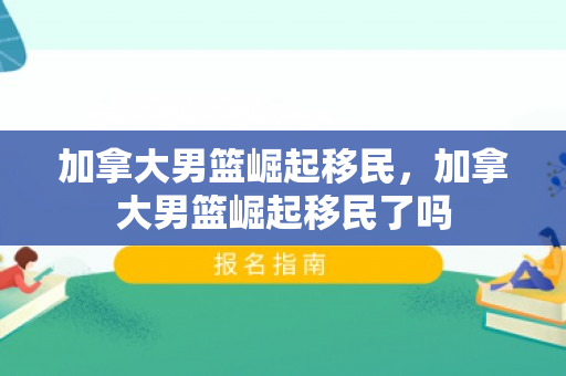 加拿大男篮崛起移民，加拿大男篮崛起移民了吗