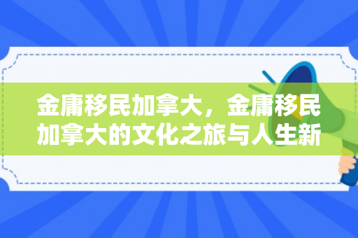 金庸移民加拿大，金庸移民加拿大的文化之旅与人生新篇章
