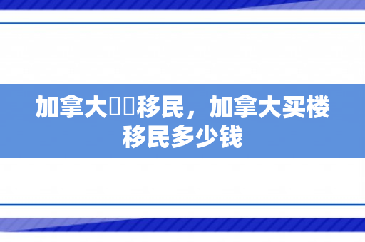 加拿大買樓移民，加拿大买楼移民多少钱