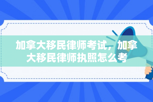 加拿大移民律师考试，加拿大移民律师执照怎么考