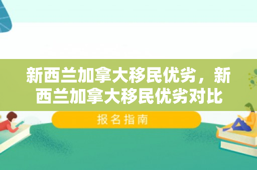 新西兰加拿大移民优劣，新西兰加拿大移民优劣对比