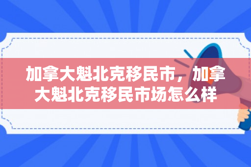 加拿大魁北克移民市，加拿大魁北克移民市场怎么样