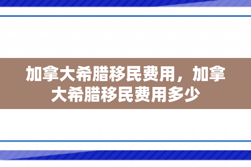 加拿大希腊移民费用，加拿大希腊移民费用多少