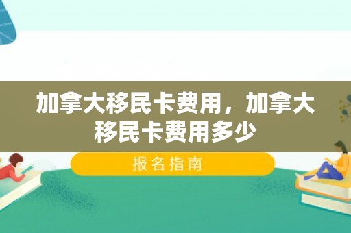 加拿大移民卡费用，加拿大移民卡费用多少