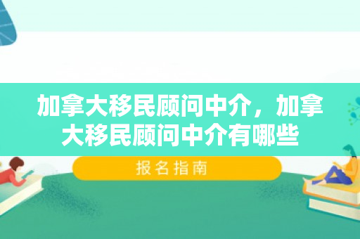 加拿大移民顾问中介，加拿大移民顾问中介有哪些