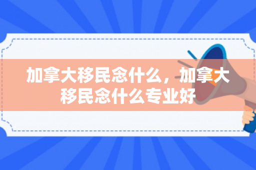 加拿大移民念什么，加拿大移民念什么专业好