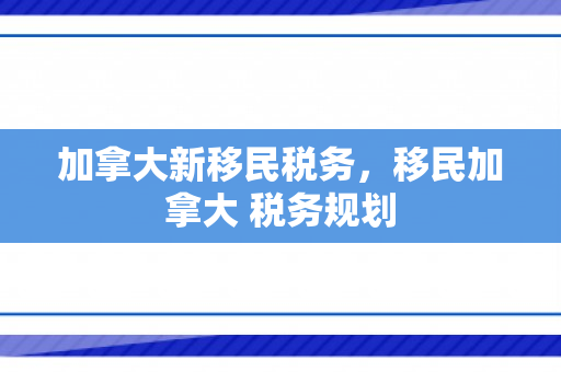加拿大新移民税务，移民加拿大 税务规划