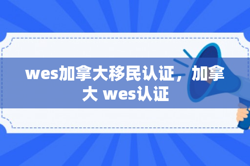wes加拿大移民认证，加拿大 wes认证