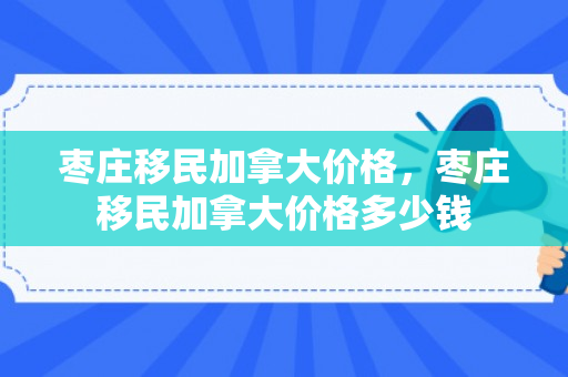 枣庄移民加拿大价格，枣庄移民加拿大价格多少钱