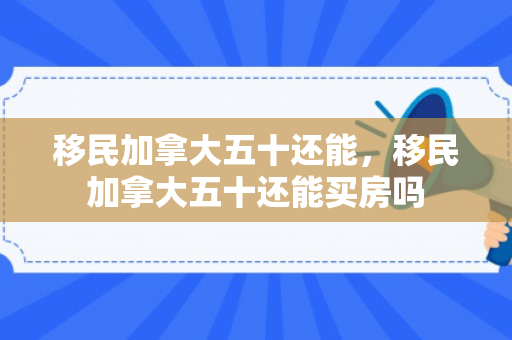 移民加拿大五十还能，移民加拿大五十还能买房吗