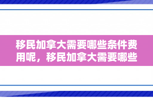移民加拿大需要哪些条件费用呢，移民加拿大需要哪些条件费用呢知乎