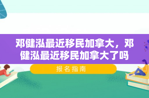 邓健泓最近移民加拿大，邓健泓最近移民加拿大了吗