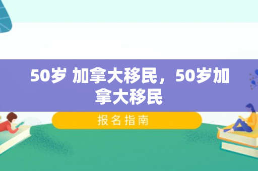 50岁 加拿大移民，50岁加拿大移民