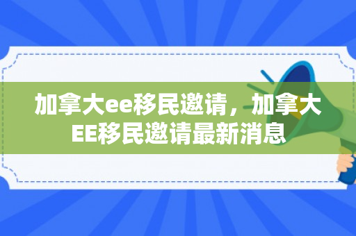 加拿大ee移民邀请，加拿大EE移民邀请最新消息