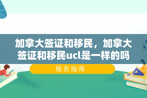 加拿大签证和移民，加拿大签证和移民ucl是一样的吗