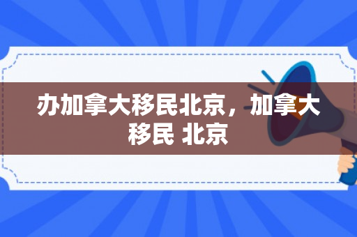 办加拿大移民北京，加拿大移民 北京