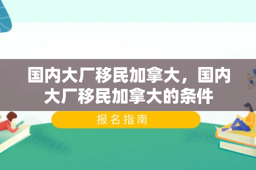 国内大厂移民加拿大，国内大厂移民加拿大的条件