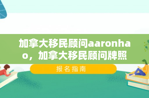 加拿大移民顾问aaronhao，加拿大移民顾问牌照