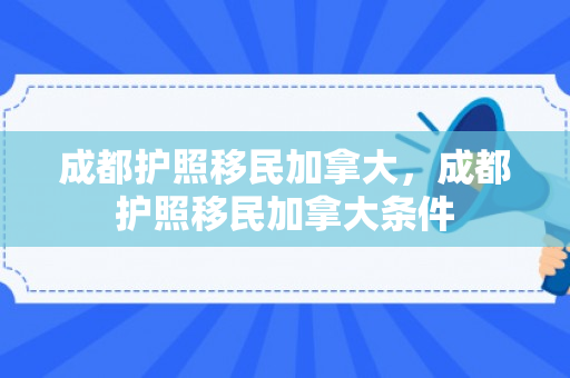 成都护照移民加拿大，成都护照移民加拿大条件