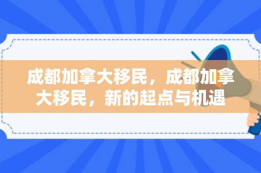 成都加拿大移民，成都加拿大移民，新的起点与机遇