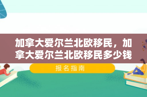 加拿大爱尔兰北欧移民，加拿大爱尔兰北欧移民多少钱